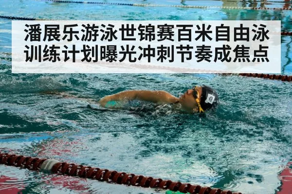 潘展乐游泳世锦赛百米自由泳训练计划曝光冲刺节奏成焦点
