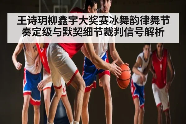 王诗玥柳鑫宇大奖赛冰舞韵律舞节奏定级与默契细节裁判信号解析