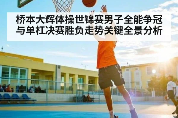 桥本大辉体操世锦赛男子全能争冠与单杠决赛胜负走势关键全景分析