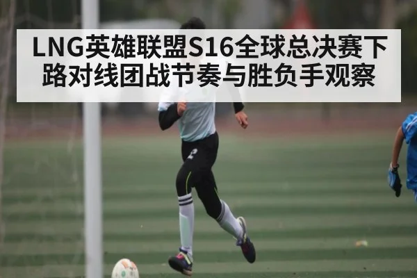 LNG英雄联盟S16全球总决赛下路对线团战节奏与胜负手观察