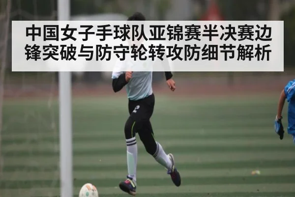 中国女子手球队亚锦赛半决赛边锋突破与防守轮转攻防细节解析